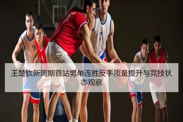 王楚钦新周期首站男单连胜反手质量提升与竞技状态观察