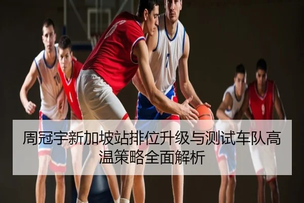周冠宇新加坡站排位升级与测试车队高温策略全面解析