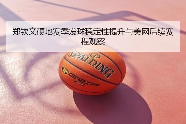 郑钦文硬地赛季发球稳定性提升与美网后续赛程观察